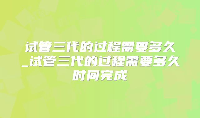 试管三代的过程需要多久_试管三代的过程需要多久时间完成