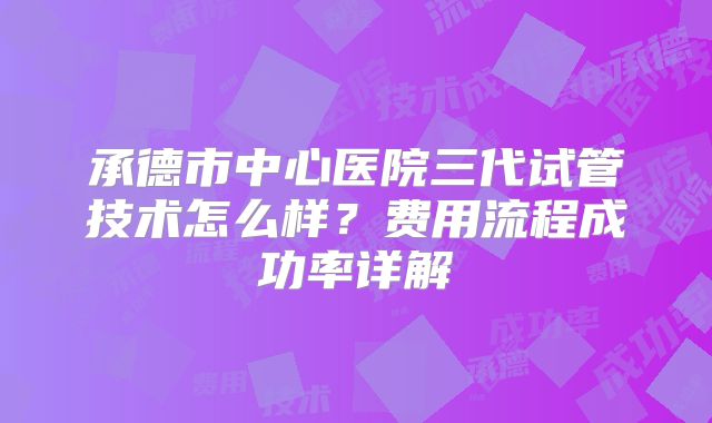 承德市中心医院三代试管技术怎么样？费用流程成功率详解