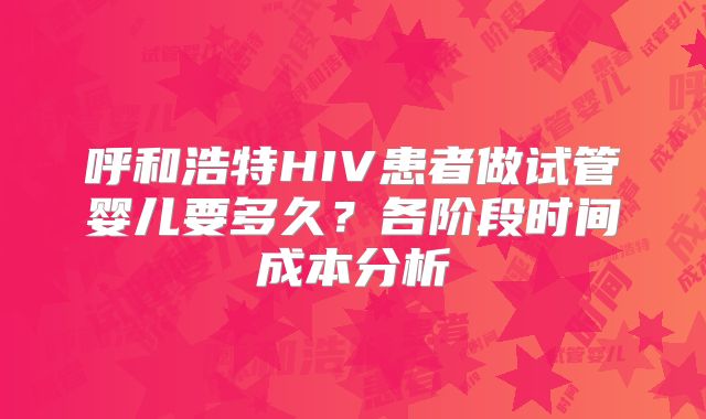呼和浩特HIV患者做试管婴儿要多久?各阶段时间成本分析