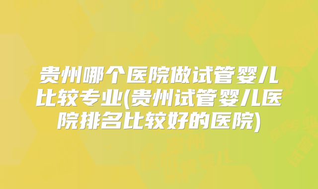 贵州哪个医院做试管婴儿比较专业(贵州试管婴儿医院排名比较好的医院)