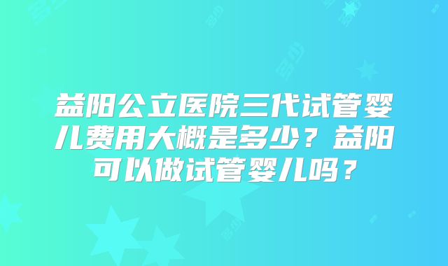 益阳公立医院三代试管婴儿费用大概是多少？益阳可以做试管婴儿吗？