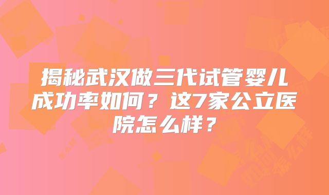 揭秘武汉做三代试管婴儿成功率如何?这7家公立医院怎么样?