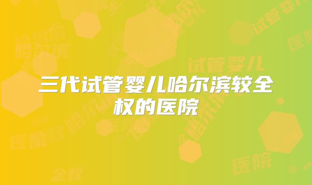 三代试管婴儿哈尔滨较全权的医院