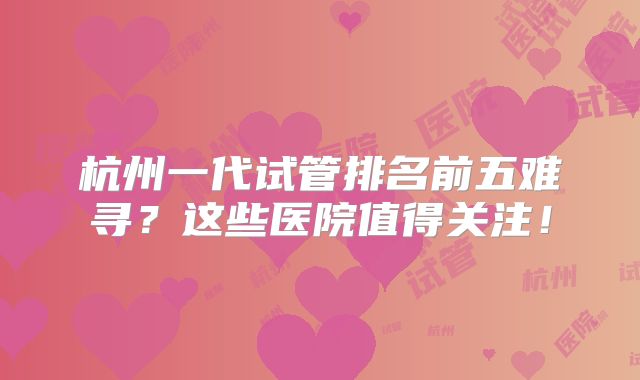杭州一代试管排名前五难寻？这些医院值得关注！