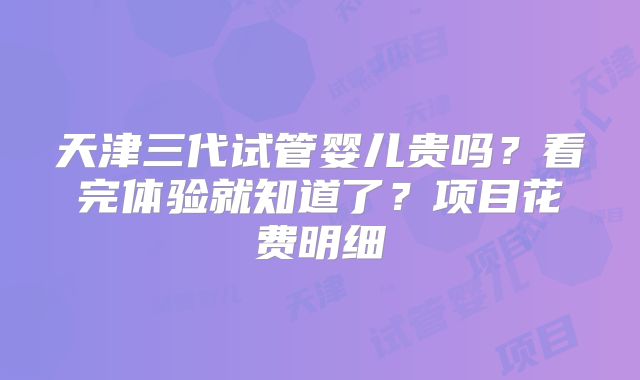 天津三代试管婴儿贵吗？看完体验就知道了？项目花费明细