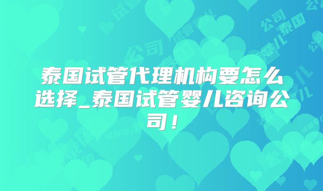 泰国试管代理机构要怎么选择_泰国试管婴儿咨询公司！