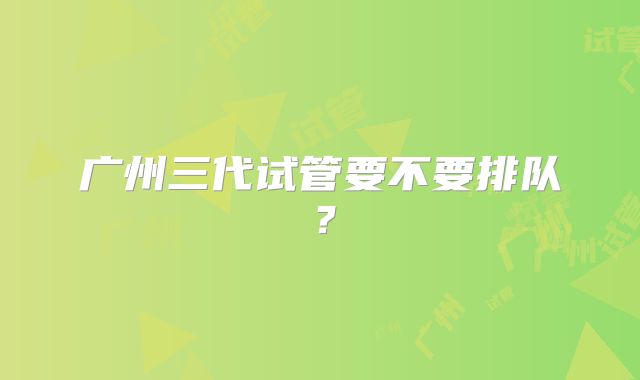 广州三代试管要不要排队？