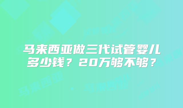 马来西亚做三代试管婴儿多少钱？20万够不够？