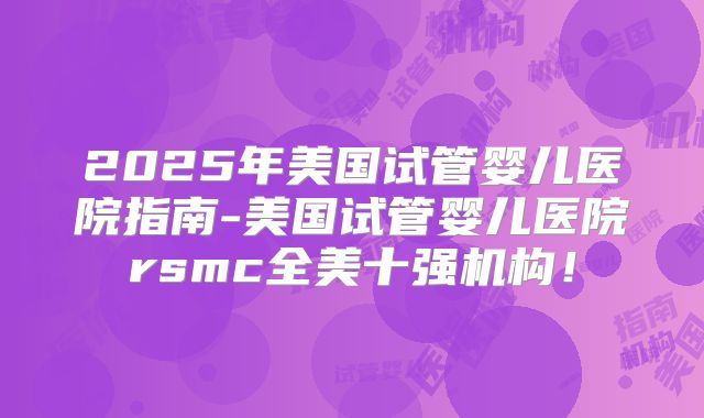 2025年美国试管婴儿医院指南-美国试管婴儿医院rsmc全美十强机构！