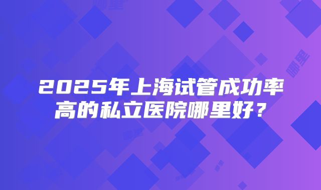 2025年上海试管成功率高的私立医院哪里好？