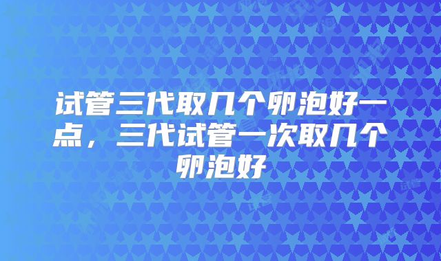 试管三代取几个卵泡好一点，三代试管一次取几个卵泡好