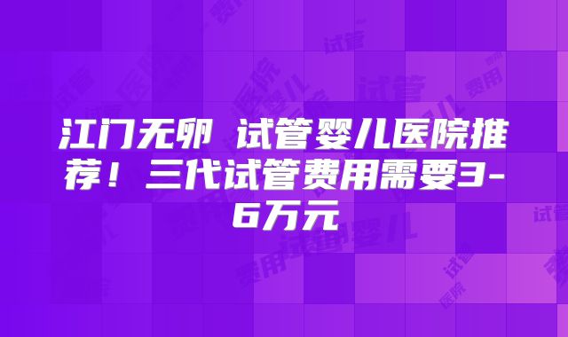 江门无卵�试管婴儿医院推荐！三代试管费用需要3-6万元