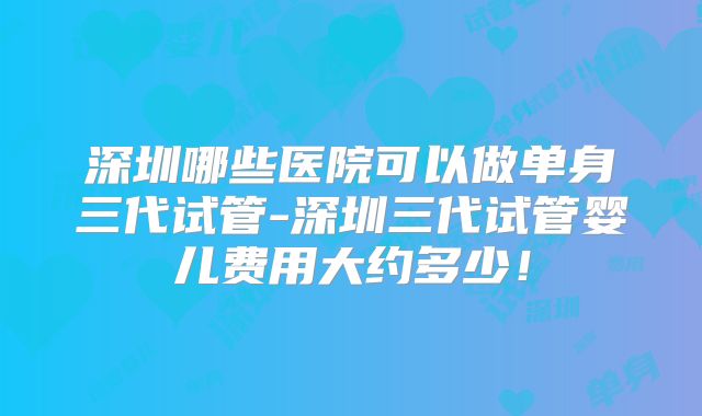 深圳哪些医院可以做单身三代试管-深圳三代试管婴儿费用大约多少！