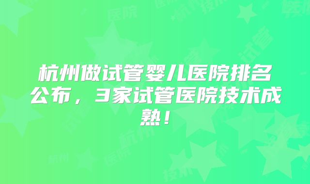 杭州做试管婴儿医院排名公布，3家试管医院技术成熟！