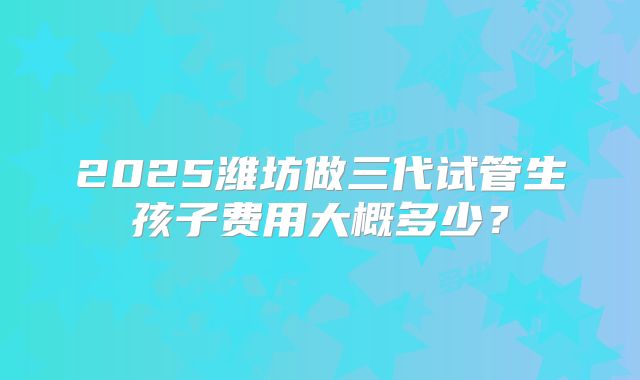 2025潍坊做三代试管生孩子费用大概多少？