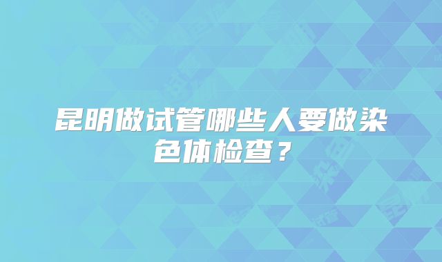 昆明做试管哪些人要做染色体检查？