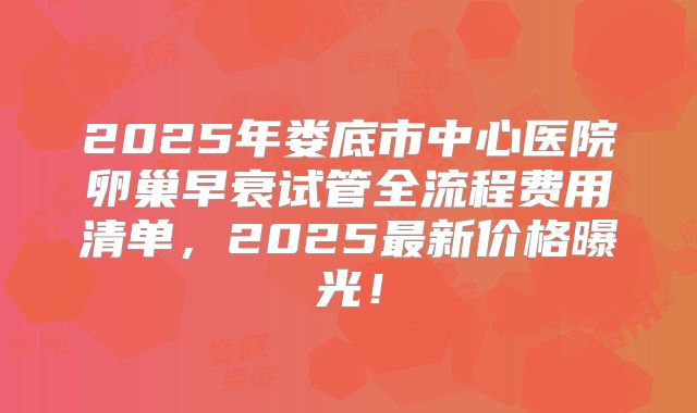 2025年娄底市中心医院卵巢早衰试管全流程费用清单,2025最新价格曝光!