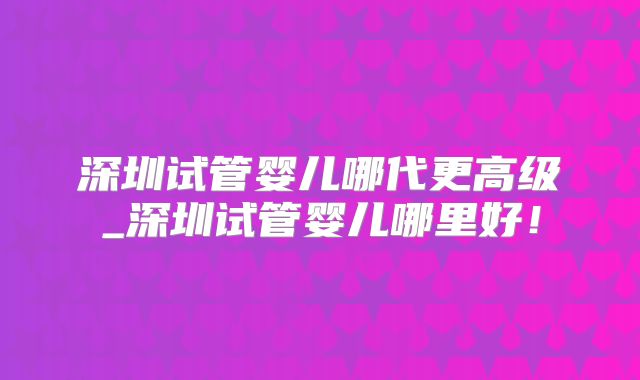 深圳试管婴儿哪代更高级_深圳试管婴儿哪里好！