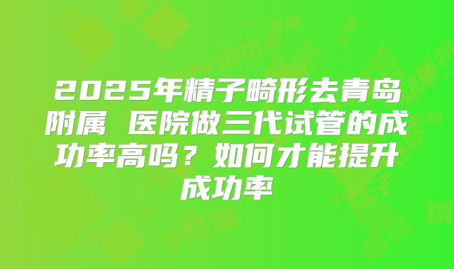 2025年精子畸形去青岛附属 医院做三代试管的成功率高吗?如何才能提升成功率