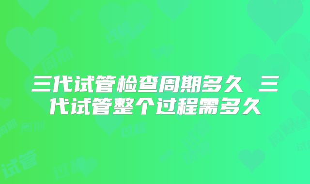 三代试管检查周期多久 三代试管整个过程需多久