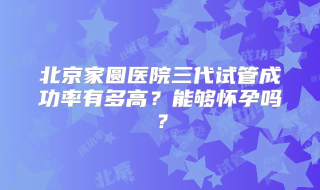 北京家圆医院三代试管成功率有多高？能够怀孕吗？