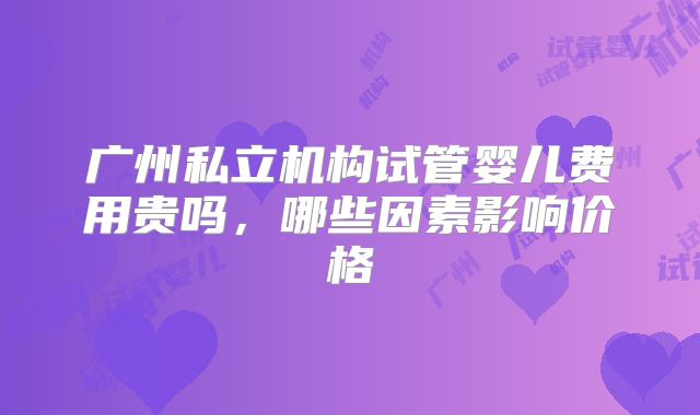 广州私立机构试管婴儿费用贵吗，哪些因素影响价格