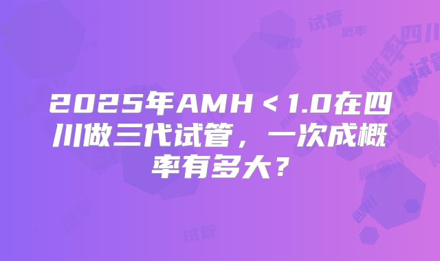 2025年AMH＜1.0在四川做三代试管，一次成概率有多大？