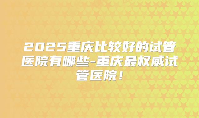 2025重庆比较好的试管医院有哪些-重庆最权威试管医院！