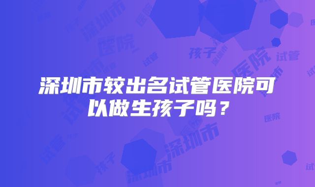 深圳市较出名试管医院可以做生孩子吗？