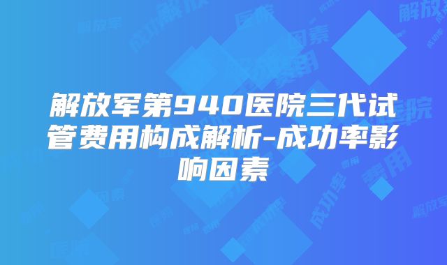 解放军第940医院三代试管费用构成解析-成功率影响因素