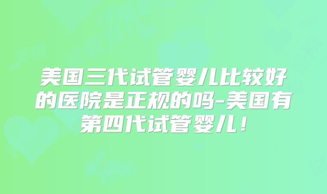 美国三代试管婴儿比较好的医院是正规的吗-美国有第四代试管婴儿！