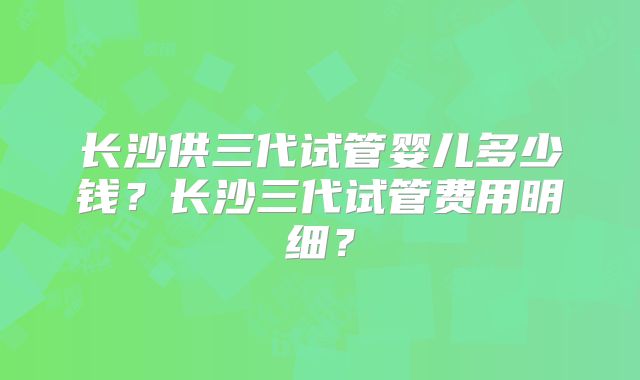 长沙供三代试管婴儿多少钱?长沙三代试管费用明细?