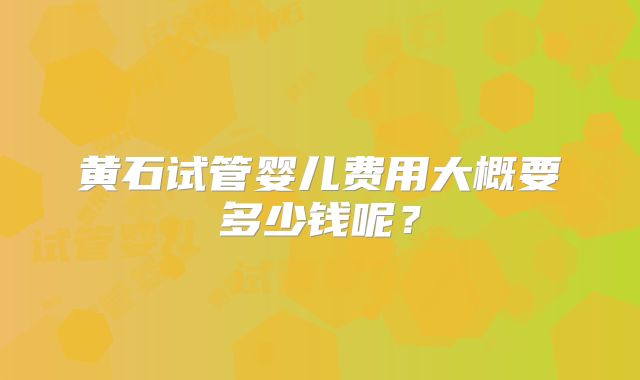 黄石试管婴儿费用大概要多少钱呢?