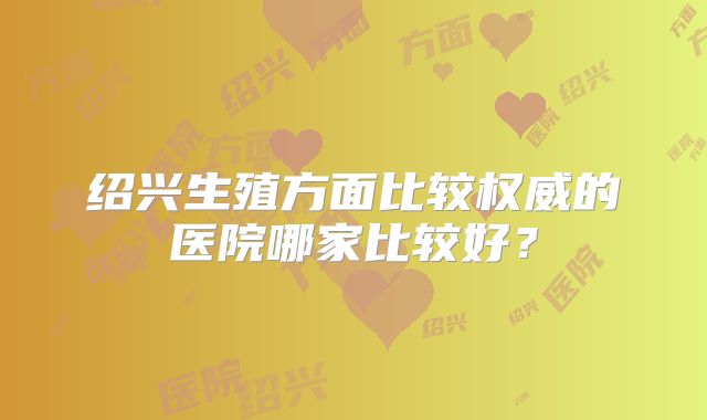 绍兴生殖方面比较权威的医院哪家比较好？