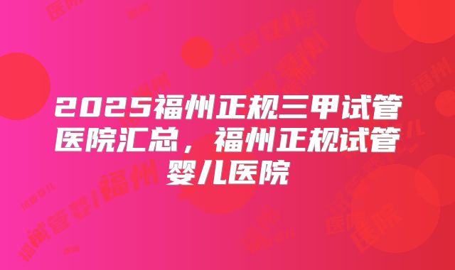 2025福州正规三甲试管医院汇总，福州正规试管婴儿医院