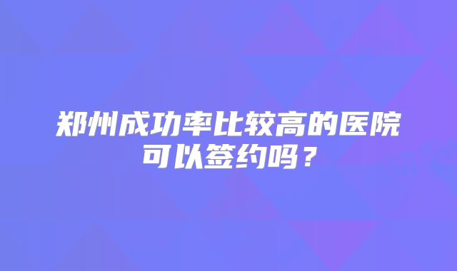 郑州成功率比较高的医院可以签约吗?