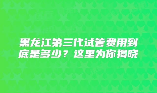 黑龙江第三代试管费用到底是多少?这里为你揭晓