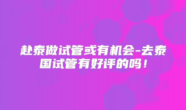 赴泰做试管或有机会-去泰国试管有好评的吗!