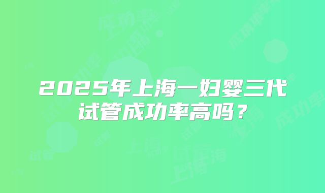 2025年上海一妇婴三代试管成功率高吗？