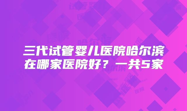 三代试管婴儿医院哈尔滨在哪家医院好？一共5家