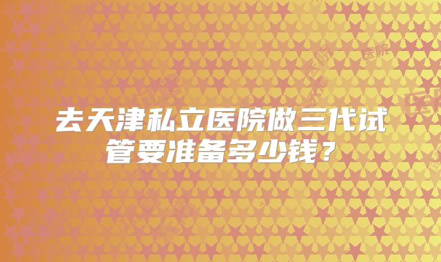 去天津私立医院做三代试管要准备多少钱?