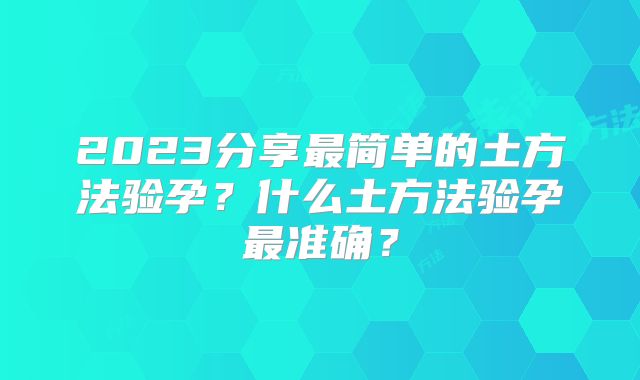 2023分享最简单的土方法验孕？什么土方法验孕最准确？