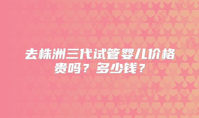 去株洲三代试管婴儿价格贵吗?多少钱?