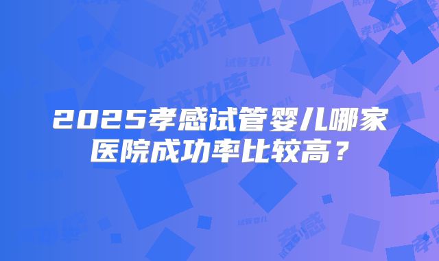 2025孝感试管婴儿哪家医院成功率比较高?