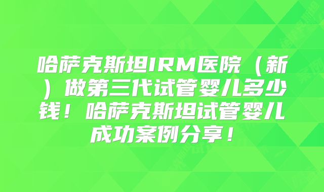 哈萨克斯坦IRM医院（新）做第三代试管婴儿多少钱！哈萨克斯坦试管婴儿成功案例分享！