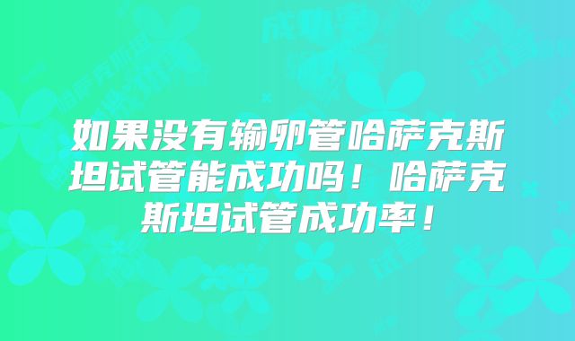如果没有输卵管哈萨克斯坦试管能成功吗！哈萨克斯坦试管成功率！