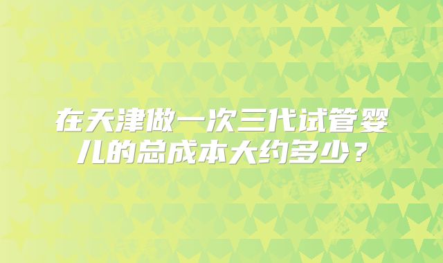 在天津做一次三代试管婴儿的总成本大约多少?