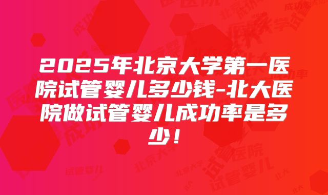 2025年北京大学第一医院试管婴儿多少钱-北大医院做试管婴儿成功率是多少！