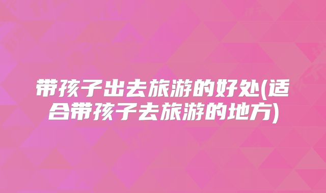 带孩子出去旅游的好处(适合带孩子去旅游的地方)