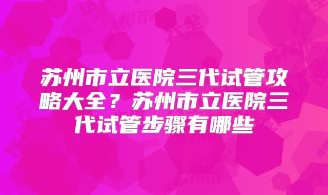 苏州市立医院三代试管攻略大全？苏州市立医院三代试管步骤有哪些